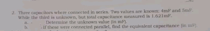 2. Three capacítors where connected in series. Two values are known: 4mF and 5mF.
While the third is unknown, but total capacitance measured is 1.621MF.
Determine the unknown value (in mF).
If these were connected parallel, find the equivalent capacitance (in mF).
a.
b.
