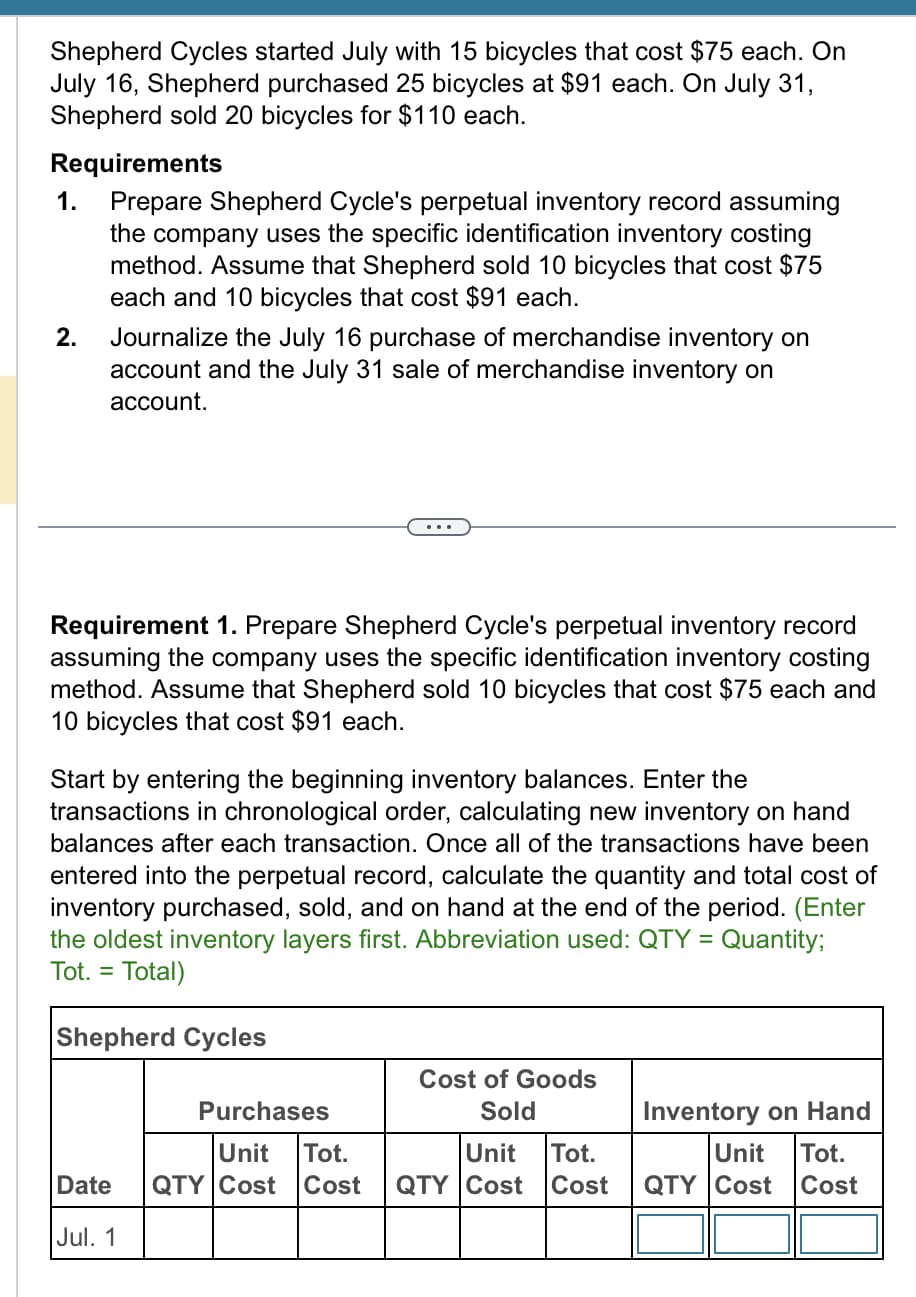 Shepherd Cycles started July with 15 bicycles that cost $75 each. On
July 16, Shepherd purchased 25 bicycles at $91 each. On July 31,
Shepherd sold 20 bicycles for $110 each.
Requirements
1. Prepare Shepherd Cycle's perpetual inventory record assuming
the company uses the specific identification inventory costing
method. Assume that Shepherd sold 10 bicycles that cost $75
each and 10 bicycles that cost $91 each.
2.
Journalize the July 16 purchase of merchandise inventory on
account and the July 31 sale of merchandise inventory on
account.
Requirement 1. Prepare Shepherd Cycle's perpetual inventory record
assuming the company uses the specific identification inventory costing
method. Assume that Shepherd sold 10 bicycles that cost $75 each and
10 bicycles that cost $91 each.
Start by entering the beginning inventory balances. Enter the
transactions in chronological order, calculating new inventory on hand
balances after each transaction. Once all of the transactions have been
ed into the perpetual record, calculate quantity and total cost of
inventory purchased, sold, and on hand at the end of the period. (Enter
the oldest inventory layers first. Abbreviation used: QTY = Quantity;
Tot. = Total)
Shepherd Cycles
Purchases
Unit
Tot.
Date QTY Cost Cost
Jul. 1
Cost of Goods
Sold
Inventory on Hand
Unit Tot.
Unit Tot.
QTY Cost Cost QTY Cost Cost