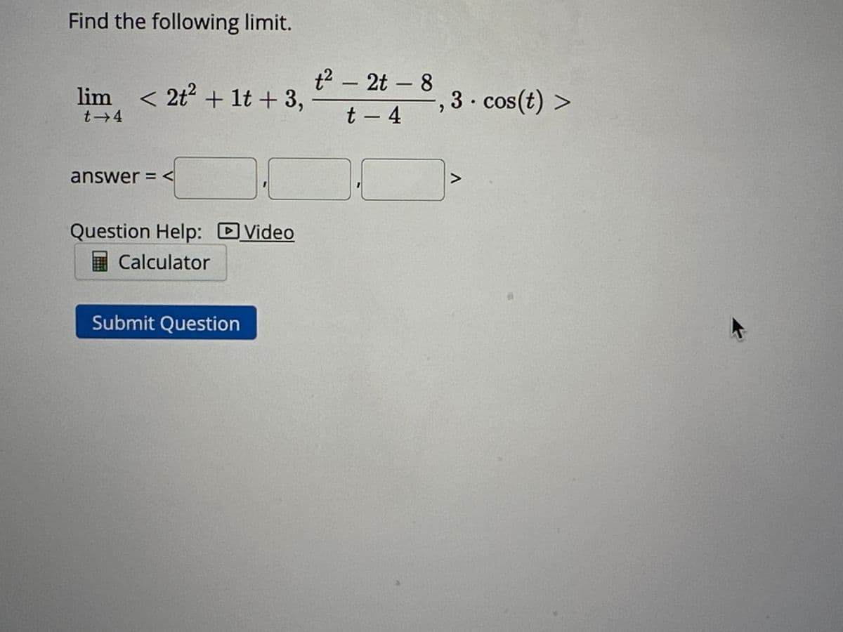 Find the following limit.
lim < 2t² + 1t + 3,
t→4
answer = <
Question Help: Video
Calculator
Submit Question
t² - 2t - 8
t - 4
3. cos(t) >
7
A