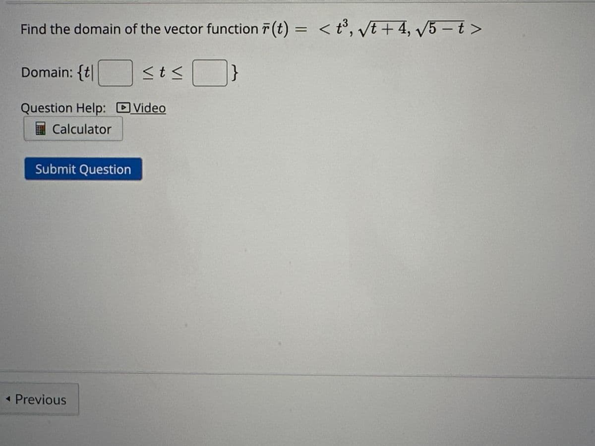Find the domain of the vector function r(t) = <t³, √t +4, √5-t>
}
Domain: {t
Question Help: Video
Calculator
Submit Question
<t<
◄ Previous