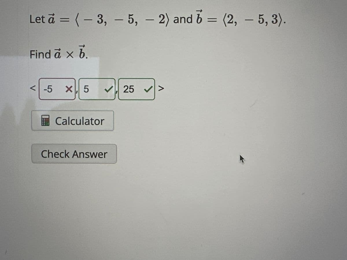 Let a = (-3, -5, - 2) and 5 = (2, 5, 3).
b
Find a × b
<-5 X, 5
✔25 ✔
Calculator
Check Answer
^