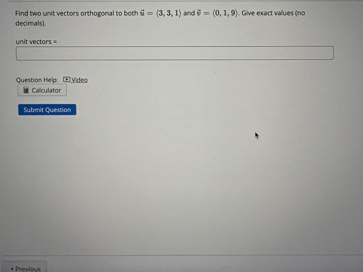 Find two unit vectors orthogonal to both = (3, 3, 1) and = (0, 1, 9). Give exact values (no
u
7
decimals).
unit vectors =
Question Help: Video
Calculator
Submit Question
◄ Previous