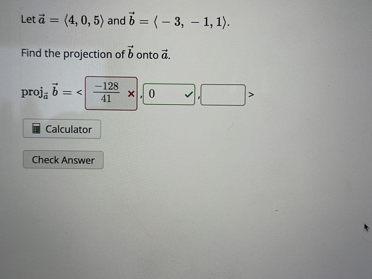 Let a = (4, 0, 5) and 6 = ( − 3, — 1, 1).
b
Find the projection of b onto a.
proja b
=
V
Calculator
-128
41
Check Answer
x, 0
J
^