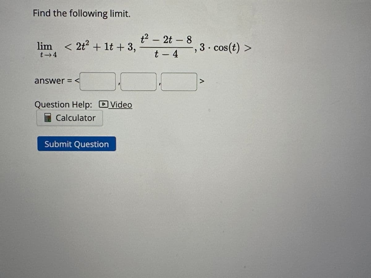Find the following limit.
lim < 2t² + 1t+ 3,
t→4
answer = <
Question Help: Video
Calculator
Submit Question
t²- 2t - 8
t - 4
3. cos(t) >