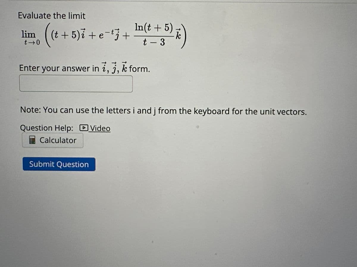 Evaluate the limit
(t + 5)i + e¯tj +
In(t + 5)
t-3
li
t-0
Enter your answer in i, j, k form.
Note: You can use the letters i and j from the keyboard for the unit vectors.
Question Help:
Video
Calculator
Submit Question