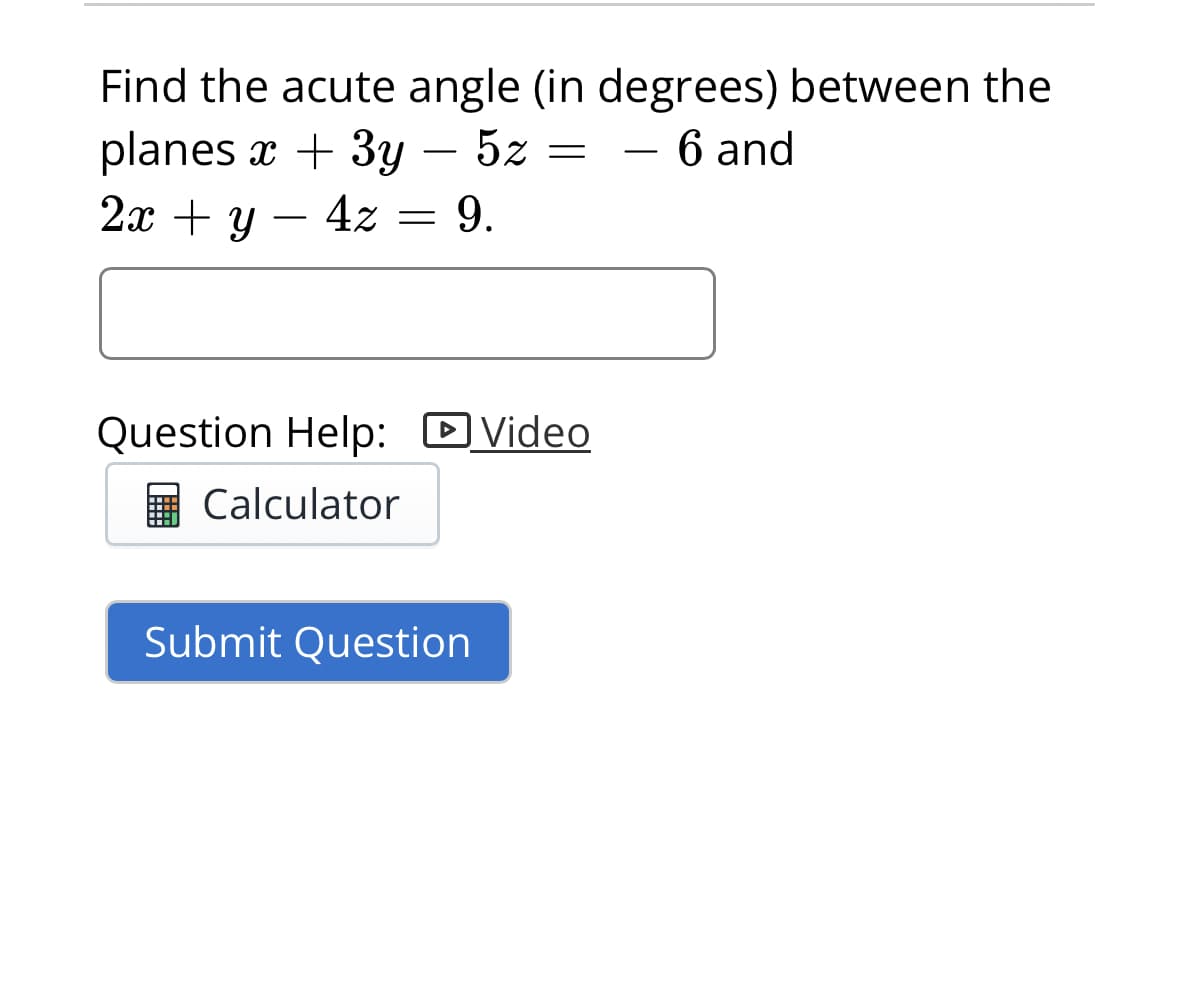 Find the acute angle (in degrees) between the
planes x + 3y - 5z = - 6 and
2x + y
4z = 9.
Question Help: Video
Calculator
Submit Question