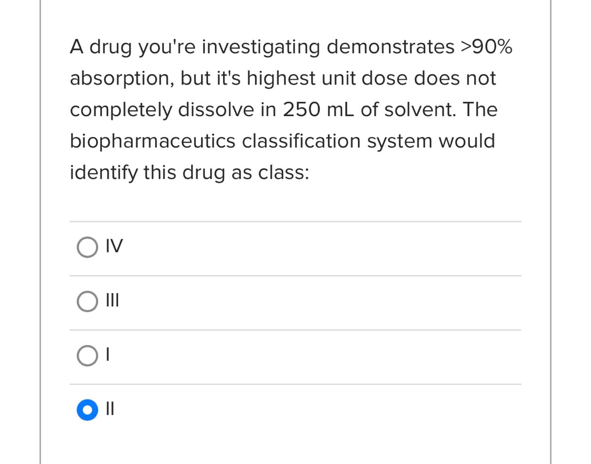 A drug you're investigating demonstrates >90%
absorption, but it's highest unit dose does not
completely dissolve in 250 mL of solvent. The
biopharmaceutics classification system would
identify this drug as class:
O IV
II
