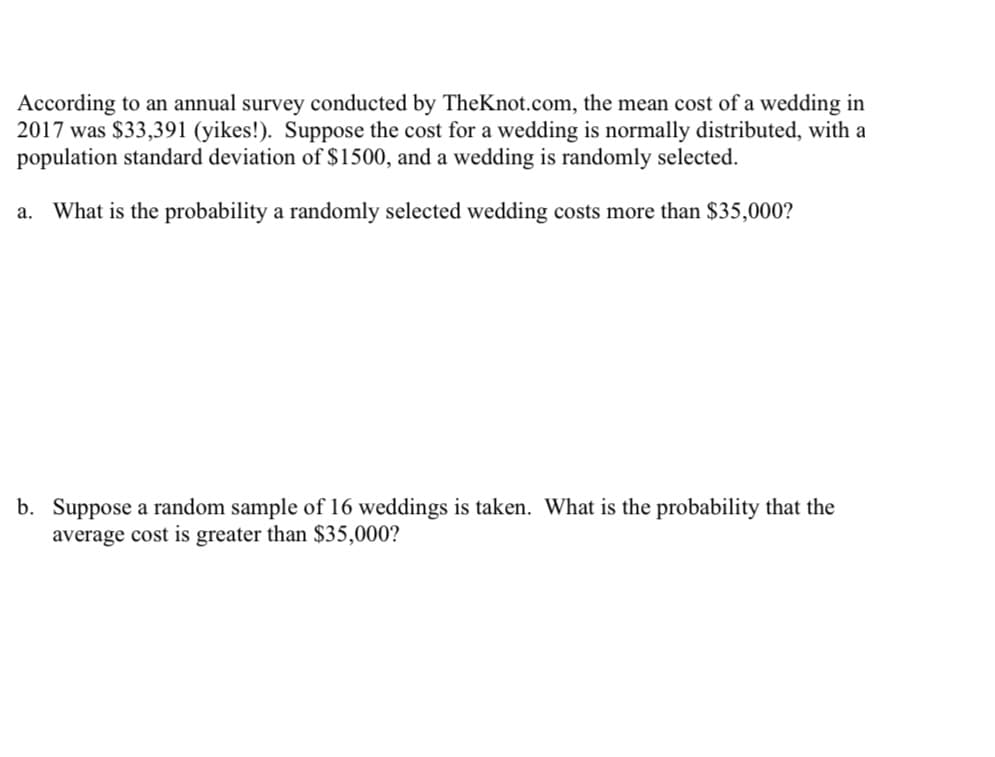 According to an annual survey conducted by TheKnot.com, the mean cost of a wedding in
2017 was $33,391 (yikes!). Suppose the cost for a wedding is normally distributed, with a
population standard deviation of $1500, and a wedding is randomly selected.
a. What is the probability a randomly selected wedding costs more than $35,000?
b. Suppose a random sample of 16 weddings is taken. What is the probability that the
average cost is greater than $35,000?
