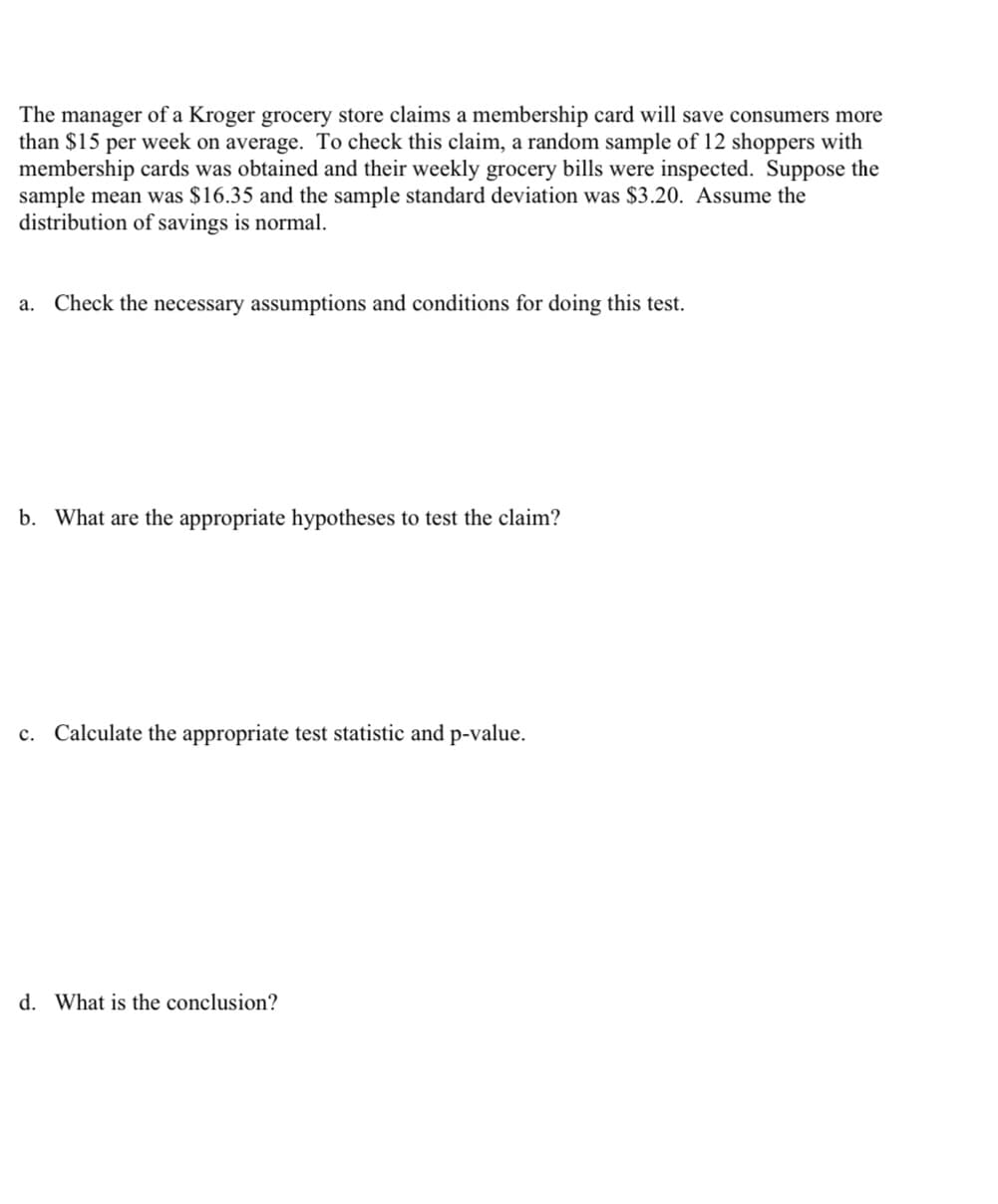 The manager of a Kroger grocery store claims a membership card will save consumers more
than $15 per week on average. To check this claim, a random sample of 12 shoppers with
membership cards was obtained and their weekly grocery bills were inspected. Suppose the
sample mean was $16.35 and the sample standard deviation was $3.20. Assume the
distribution of savings is normal.
a. Check the necessary assumptions and conditions for doing this test.
b. What are the appropriate hypotheses to test the claim?
c. Calculate the appropriate test statistic and p-value.
d. What is the conclusion?
