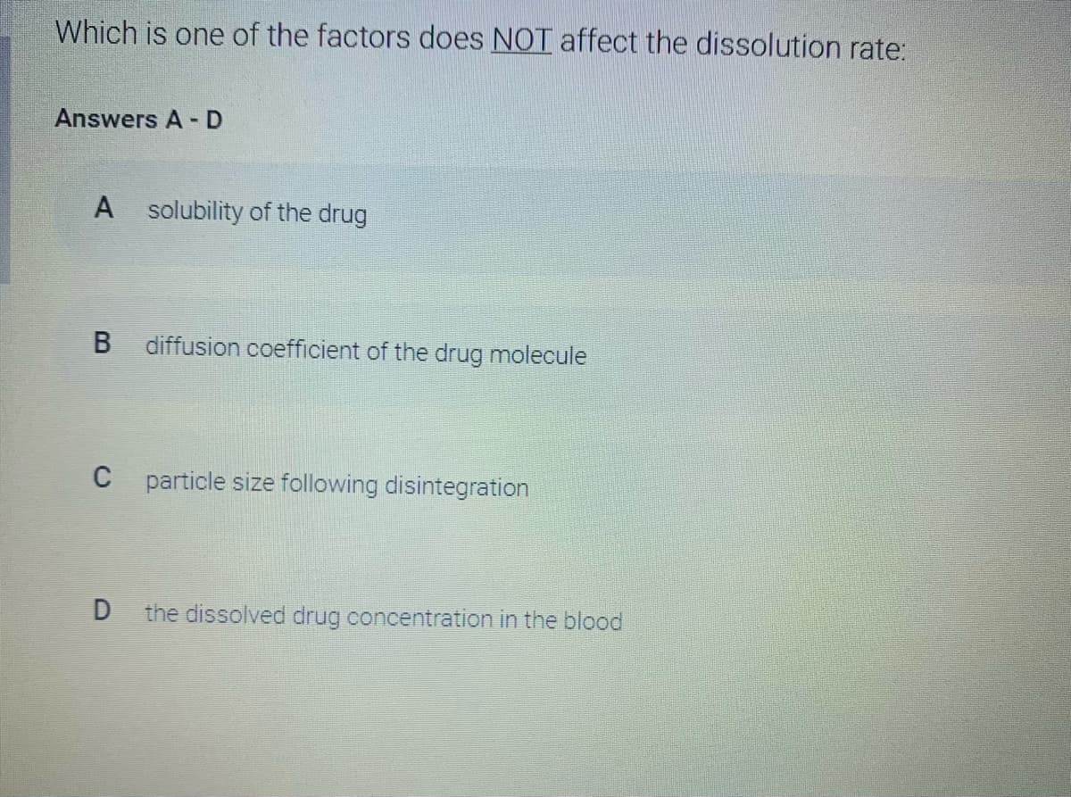 Which is one of the factors does NOT affect the dissolution rate:
Answers A - D
solubility of the drug
diffusion coefficient of the drug molecule
C particle size following disintegration
the dissolved drug concentration in the blood
A,
