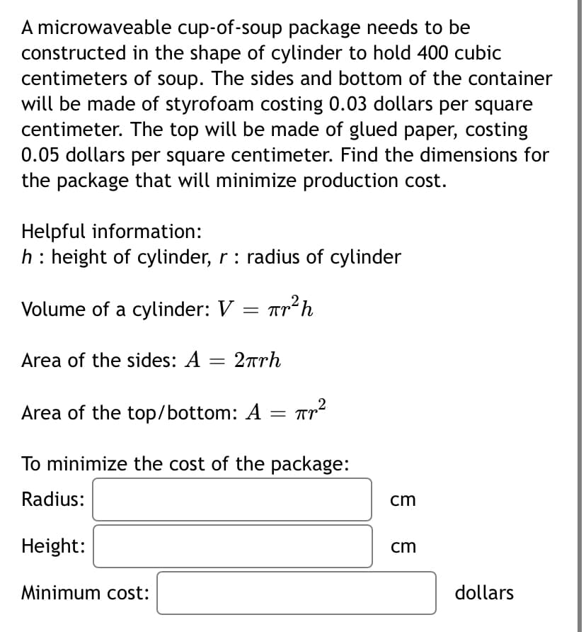 A microwaveable cup-of-soup package needs to be
constructed in the shape of cylinder to hold 400 cubic
centimeters of soup. The sides and bottom of the container
will be made of styrofoam costing 0.03 dollars per square
centimeter. The top will be made of glued paper, costing
0.05 dollars per square centimeter. Find the dimensions for
the package that will minimize production cost.
Helpful information:
h: height of cylinder, r: radius of cylinder
Volume of a cylinder: V = Tr’h
Area of the sides: A = 2rrh
Area of the top/bottom: A = Tr²
To minimize the cost of the package:
Radius:
cm
Height:
cm
Minimum cost:
dollars
