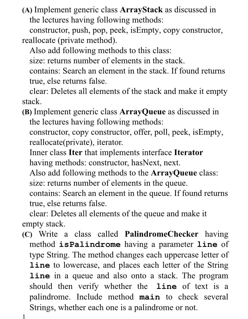 (A) Implement generic class ArrayStack as discussed in
the lectures having following methods:
constructor, push, pop, peek, isEmpty, copy constructor,
reallocate (private method).
Also add following methods to this class:
size: returns number of elements in the stack.
contains: Search an element in the stack. If found returns
true, else returns false.
clear: Deletes all elements of the stack and make it empty
stack.
(B) Implement generic class ArrayQueue as discussed in
the lectures having following methods:
constructor, copy constructor, offer, poll, peek, isEmpty,
reallocate(private), iterator.
Inner class Iter that implements interface Iterator
having methods: constructor, hasNext, next.
Also add following methods to the ArrayQueue class:
size: returns number of elements in the queue.
contains: Search an element in the queue. If found returns
true, else returns false.
clear: Deletes all elements of the queue and make it
empty stack.
(C) Write a class called PalindromeChecker having
method isPalindrome having a parameter line of
type String. The method changes each uppercase letter of
line to lowercase, and places each letter of the String
line in a queue and also onto a stack. The program
should then verify whether the line of text is a
palindrome. Include method main to check several
Strings, whether each one is a palindrome or not.
