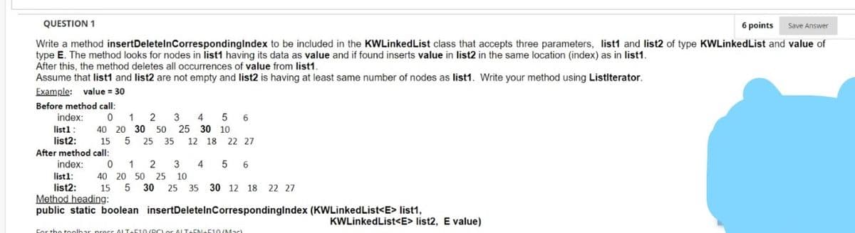 QUESTION 1
6 points
Save Answer
Write a method insertDeletelnCorrespondinglndex to be included in the KWLinkedList class that accepts three parameters, list1 and list2 of type KWLinkedList and value of
type E. The method looks for nodes in list1 having its data as value and if found inserts value in list2 in the same location (index) as in list1.
After this, the method deletes all occurrences of value from list1.
Assume that list1 and list2 are not empty and list2 is having at least same number of nodes as list1. Write your method using Listlterator.
Example: value = 30
Before method call:
index:
0
1
3
4
5
6
list1:
40 20 30 50 25 30 10
list2:
15
5
25
35
12 18
22 27
After method call:
index:
1
2
3
5 6
list1:
list2:
Method heading:
public static boolean insertDeletelnCorrespondinglndex (KWLinkedList<E> list1,
40 20 50 25 10
15
5 30
25 35 30 12 18 22 27
KWLinkedList<E> list2, E value)
Cor the toolhar pross ALT-C10/RCLor ALT-EN 10(Mac)

