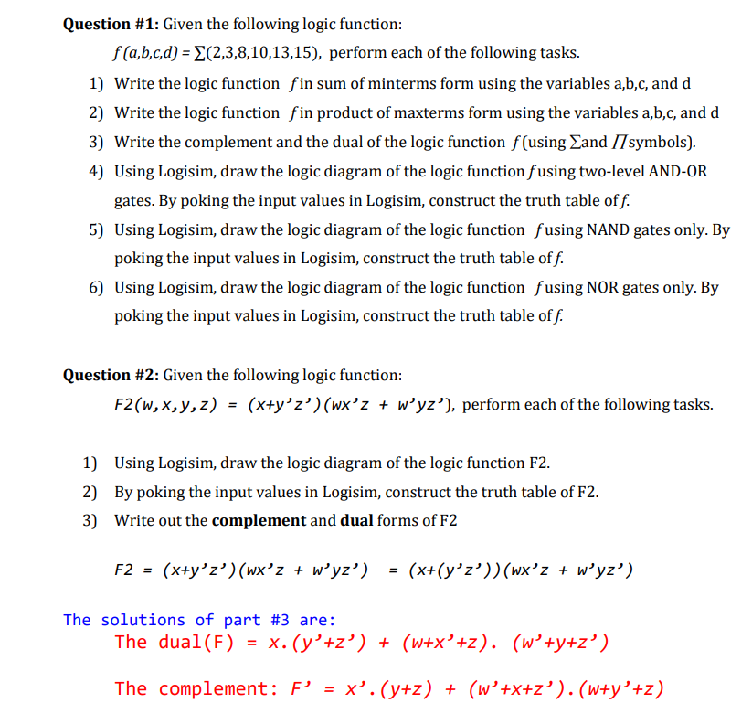 Question #1: Given the following logic function:
f (a,b,c,d) = E(2,3,8,10,13,15), perform each of the following tasks.
1) Write the logic function fin sum of minterms form using the variables a,b,c, and d
2) Write the logic function fin product of maxterms form using the variables a,b,c, and d
3) Write the complement and the dual of the logic function f(using Eand I7symbols).
4) Using Logisim, draw the logic diagram of the logic function fusing two-level AND-OR
gates. By poking the input values in Logisim, construct the truth table of f.
5) Using Logisim, draw the logic diagram of the logic function fusing NAND gates only. By
poking the input values in Logisim, construct the truth table of f.
6) Using Logisim, draw the logic diagram of the logic function fusing NOR gates only. By
poking the input values in Logisim, construct the truth table of f.
Question #2: Given the following logic function:
F2(w, x,y, z) = (x+y'z’)(wx'z + w'yz'), perform each of the following tasks.
1) Using Logisim, draw the logic diagram of the logic function F2.
2) By poking the input values in Logisim, construct the truth table of F2.
3) Write out the complement and dual forms of F2
F2 = (x+y'z')(wx'z + w'yz') = (x+(y'z’))(wx'z + w'yz')
The solutions of part #3 are:
The dual(F) = x. (y’+z’) + (w+x' +z). (w’+y+z')
The complement: F' = x'. (y+z) + (w'+x+z' ). (w+y'+z)

