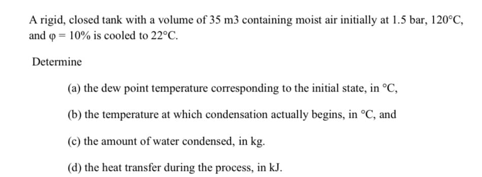 A rigid, closed tank with a volume of 35 m3 containing moist air initially at 1.5 bar, 120°C,
and o = 10% is cooled to 22°C.
Determine
(a) the dew point temperature corresponding to the initial state, in °C,
(b) the temperature at which condensation actually begins, in °C, and
(c) the amount of water condensed, in kg.
(d) the heat transfer during the process, in kJ.
