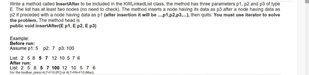 Write a method called InsertAfter to be included in the KWLinkedList class, the method has three parameters p1, p2 and p3 of type
E. The list has at least two nodes (no need to check). The method inserts a node having its data as p3 after a node having data as
p2 if preceded with a node having data as p1 (after insertion it will be ..,p1,p2,p3,...), then quits. You must use iterator to solve
the problem. The method head is
public void insertAfter(E p1, E p2, E p3)
Example:
Before run:
Assume p1: 5 p2: 7 p3: 100
List: 2 5 8 5 7 12 10 5 7 6
After run:
List: 2 5 8 5 7 100 12 10 5 7 6
For the toolbar, press ALT+F10 (PC) or ALT+FN+F10 (Mac).
