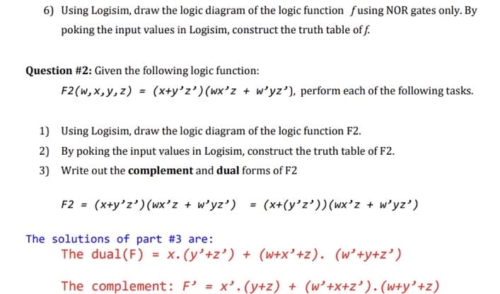 6) Using Logisim, draw the logic diagram of the logic function fusing NOR gates only. By
poking the input values in Logisim, construct the truth table of f.
Question #2: Given the following logic function:
F2 (w, x, y, z) = (x+y°z')(wx'z + w'yz'), perform each of the following tasks.
1) Using Logisim, draw the logic diagram of the logic function F2.
2) By poking the input values in Logisim, construct the truth table of F2.
3) Write out the complement and dual forms of F2
F2 = (x+y'z') (wx'z + w'yz') = (x+(y'z'))(wx'z + w'yz')
The solutions of part #3 are:
The dual(F) = x.(y’+z’) + (w+x' +z). (w’+y+z’)
The complement: F' = x'.(y+z) + (w’+x+z' ). (w+y'+z)
