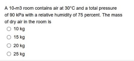 A 10-m3 room contains air at 30°C and a total pressure
of 90 kPa with a relative humidity of 75 percent. The mass
of dry air in the room is
O 10 kg
O 15 kg
O 20 kg
O 25 kg

