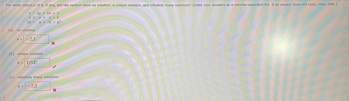 For what value(s) of k, if any, will the system have no solution, a unique solution, and infinitely many solutions? (Enter your answers as a comma-separated list. If an answer does not exist, enter DNE.)
X - 2y + 6z - 2
x + y + z = k
2x - y + 7z = k?
(a) no solution
-2,1
(b) unique solution
k = DNE
(c) infinitely many solutions
k
-2,3
