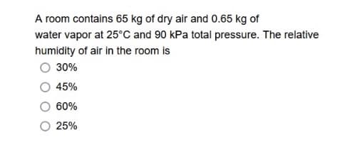A room contains 65 kg of dry air and 0.65 kg of
water vapor at 25°C and 90 kPa total pressure. The relative
humidity of air in the room is
O 30%
45%
60%
25%

