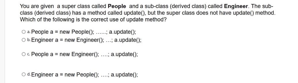 You are given a super class called People and a sub-class (derived class) called Engineer. The sub-
class (derived class) has a method called update(), but the super class does not have update() method.
Which of the following is the correct use of update method?
O a. People a = new People(); ...; a.update();
O b. Engineer a = new Engineer(); ...; a.update();
O. People a = new Engineer(); ...; a.update();
O d. Engineer a = new People(); ....; a.update();
