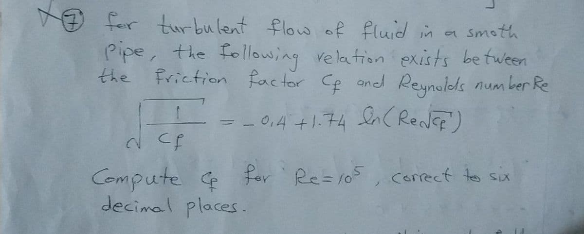 O fer turbulent flow of fluid in a smoth
Pipe, the following relation exists be tween
the Friction factor Ce andd Reynolds num ber Re
= en( ReNEF)
- 0,4+1.74
%3D
Compute e fer Re=105 , correct teo six
decimal places.
