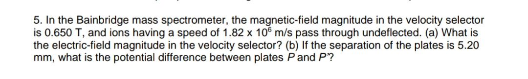 5. In the Bainbridge mass spectrometer, the magnetic-field magnitude in the velocity selector
is 0.650 T, and ions having a speed of 1.82 x 106 m/s pass through undeflected. (a) What is
the electric-field magnitude in the velocity selector? (b) If the separation of the plates is 5.20
mm, what is the potential difference between plates Pand P?

