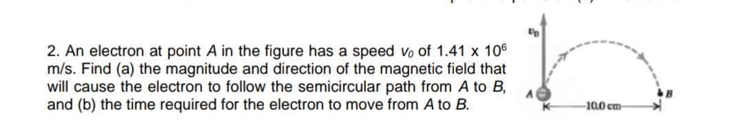 2. An electron at point A in the figure has a speed vo of 1.41 x 106
m/s. Find (a) the magnitude and direction of the magnetic field that
will cause the electron to follow the semicircular path from A to B,
and (b) the time required for the electron to move from A to B.
-10.0 cm-
