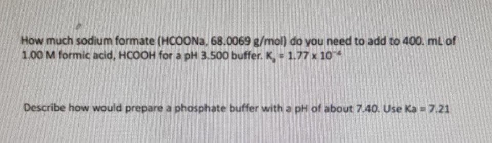 How much sodium formate (HCOONA, 68.0069g/mol) do you need to add to 400. ml of
1.00 M formic acid, HCOOH for a pH 3.500 buffer. K, 1.77 x 10
%23
Describe how would prepare a phosphate buffer with a pH of about 7.40. Use Ka = 7.21
