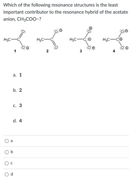 Which of the following resonance structures is the least
important contributor to the resonance hybrid of the acetate
anion, CH3COO-?
H;C-
H;C-C:0
H,C-CO
2
а. 1
b. 2
с. 3
d. 4
a
