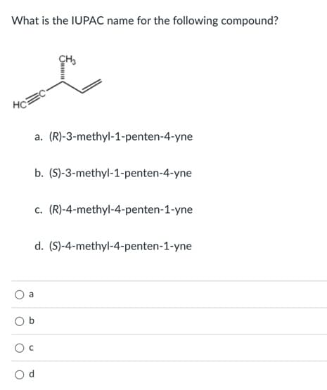 What is the IUPAC name for the following compound?
CH,
HC
a. (R)-3-methyl-1-penten-4-yne
b. (S)-3-methyl-1-penten-4-yne
c. (R)-4-methyl-4-penten-1-yne
d. (S)-4-methyl-4-penten-1-yne
a
