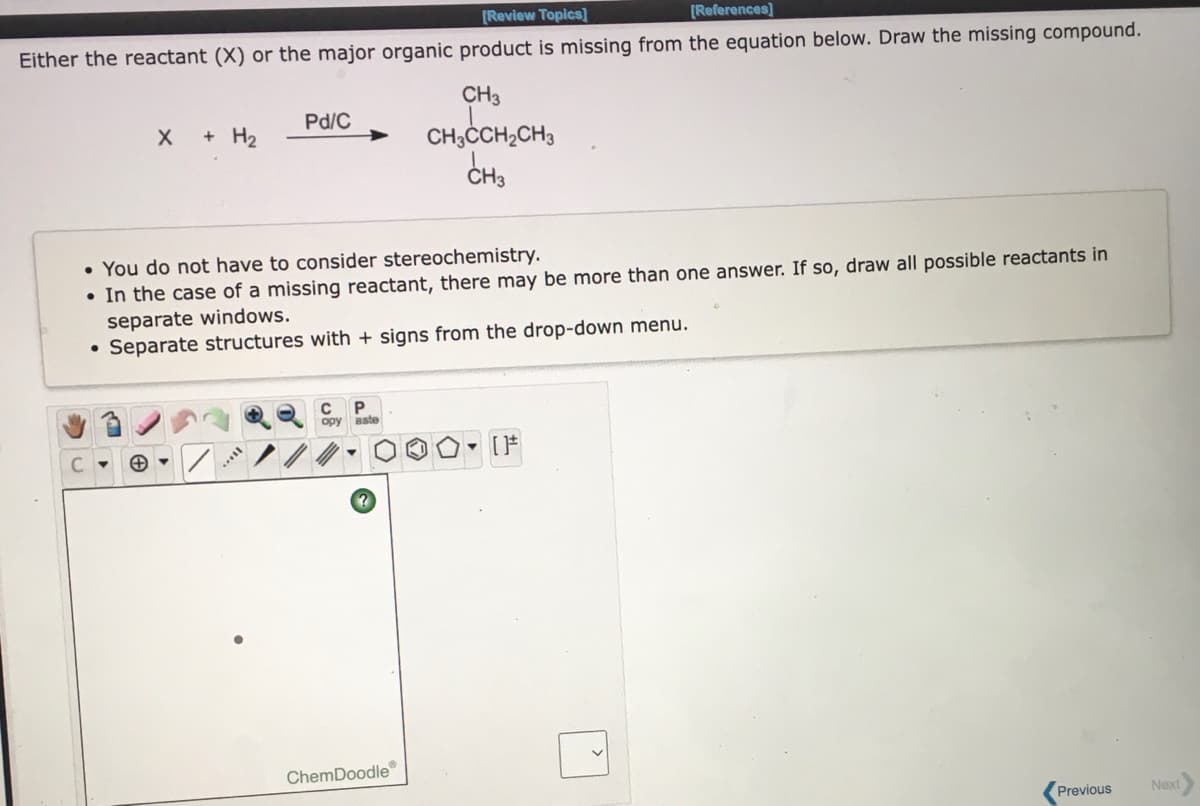 [Review Topics]
[References)
Either the reactant (X) or the major organic product is missing from the equation below. Draw the missing compound.
CH3
Pd/C
+ H2
CH;CCH2CH3
CH3
• You do not have to consider stereochemistry.
• In the case of a missing reactant, there may be more than one answer. If so, draw all possible reactants in
separate windows.
• Separate structures with + signs from the drop-down menu.
opy
aste
ChemDoodle
Previous
Next
