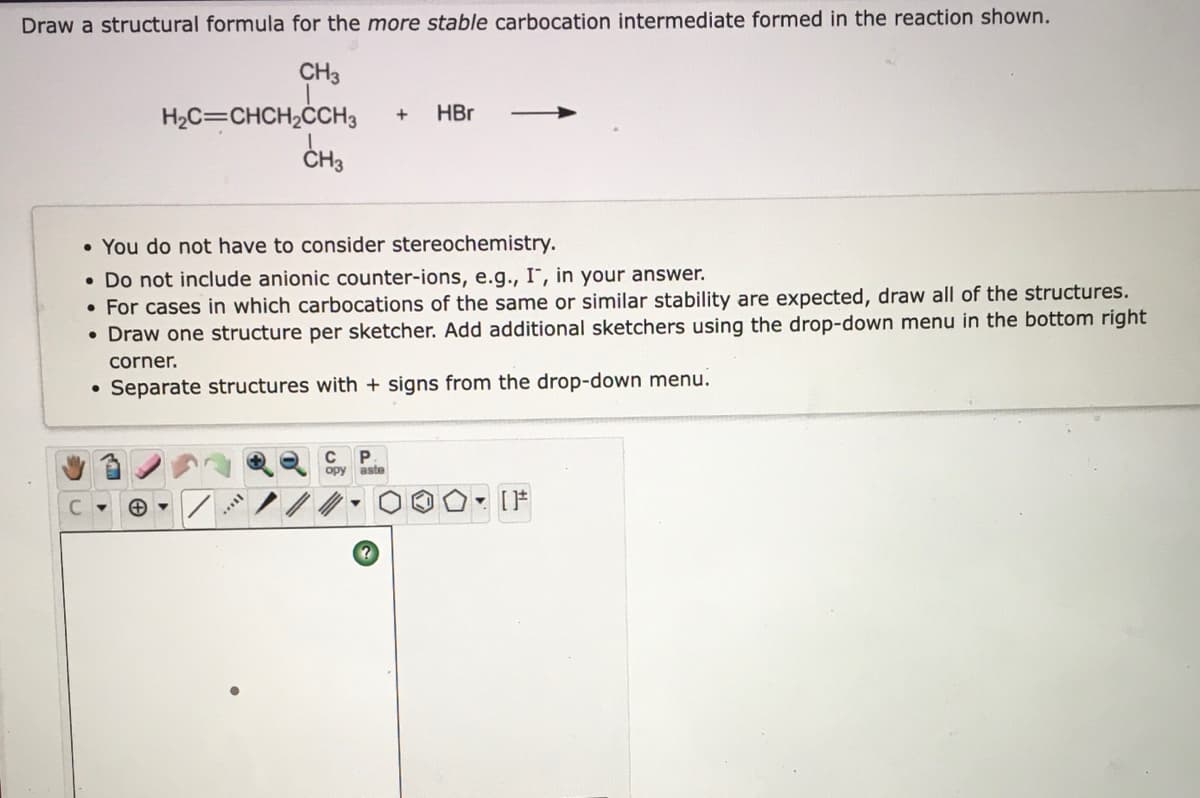 Draw a structural formula for the more stable carbocation intermediate formed in the reaction shown.
CH3
H2C=CHCH,ČCH3
HBr
CH3
• You do not have to consider stereochemistry.
• Do not include anionic counter-ions, e.g., I", in your answer.
• For cases in which carbocations of the same or similar stability are expected, draw all of the structures.
• Draw one structure per sketcher. Add additional sketchers using the drop-down menu in the bottom right
corner.
Separate structures with + signs from the drop-down menu.
opy
aste
C
