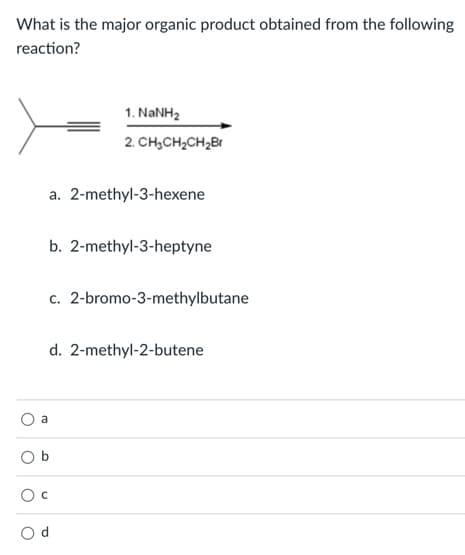 What is the major organic product obtained from the following
reaction?
1. NANH2
2. CH,CH2CH2BI
a. 2-methyl-3-hexene
b. 2-methyl-3-heptyne
c. 2-bromo-3-methylbutane
d. 2-methyl-2-butene
a
