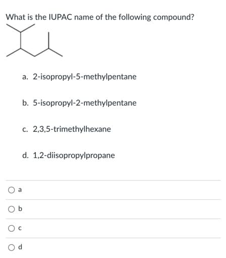 What is the IUPAC name of the following compound?
a. 2-isopropyl-5-methylpentane
b. 5-isopropyl-2-methylpentane
c. 2,3,5-trimethylhexane
d. 1,2-diisopropylpropane
a
O d
