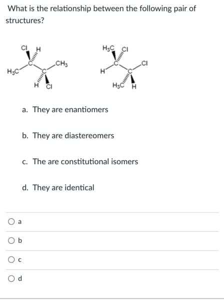 What is the relationship between the following pair of
structures?
CH3
H3C
a. They are enantiomers
b. They are diastereomers
c. The are constitutional isomers
d. They are identical
a
