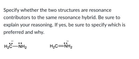 Specify whether the two structures are resonance
contributors to the same resonance hybrid. Be sure to
explain your reasoning. If yes, be sure to specify which is
preferred and why.
H2C=NH2
