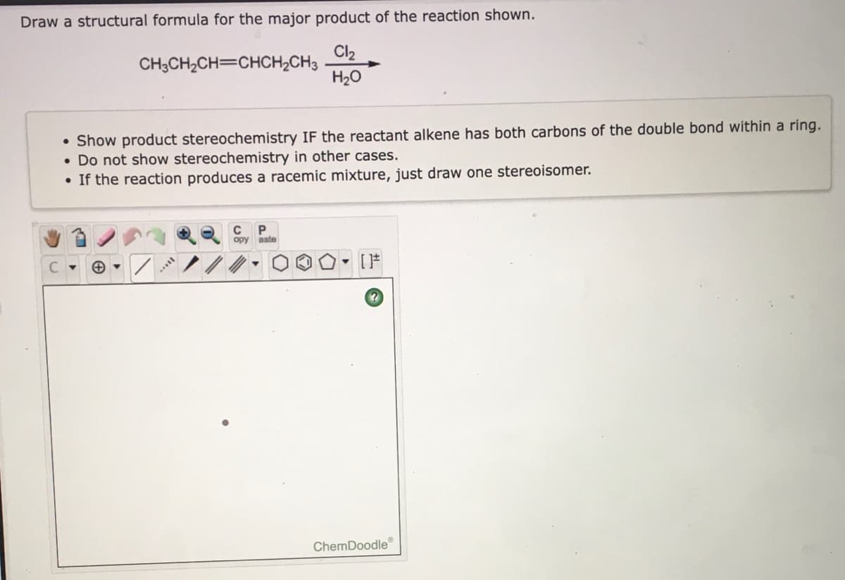 Draw a structural formula for the major product of the reaction shown.
Cl2
CH3CH2CH=CHCH2CH3
H20
• Show product stereochemistry IF the reactant alkene has both carbons of the double bond within a ring.
• Do not show stereochemistry in other cases.
• If the reaction produces a racemic mixture, just draw one stereoisomer.
opy aste
ChemDoodle
