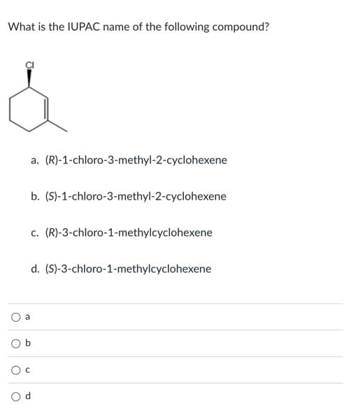 What is the IUPAC name of the following compound?
a. (R)-1-chloro-3-methyl-2-cyclohexene
b. (S)-1-chloro-3-methyl-2-cyclohexene
c. (R)-3-chloro-1-methylcyclohexene
d. (S)-3-chloro-1-methylcyclohexene
a
O d
