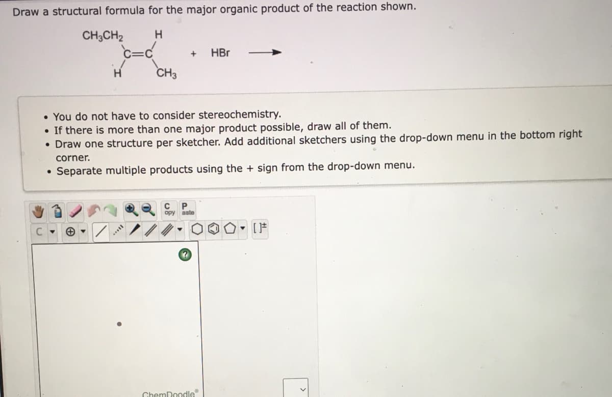 Draw a structural formula for the major organic product of the reaction shown.
CH;CH2
c=c
HBr
H
CH3
• You do not have to consider stereochemistry.
• If there is more than one major product possible, draw all of them.
• Draw one structure per sketcher. Add additional sketchers using the drop-down menu in the bottom right
corner.
• Separate multiple products using the + sign from the drop-down menu.
opy
aste
...
ChemDoodle
