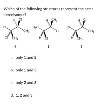 Which of the following structures represent the same
stereoisomer?
ÇI
CH,
H3C
CH3
CH
CH3
CH3
1
3
a. only 1 and 2
b. only 1 and 3
c. only 2 and 3
d. 1, 2 and 3

