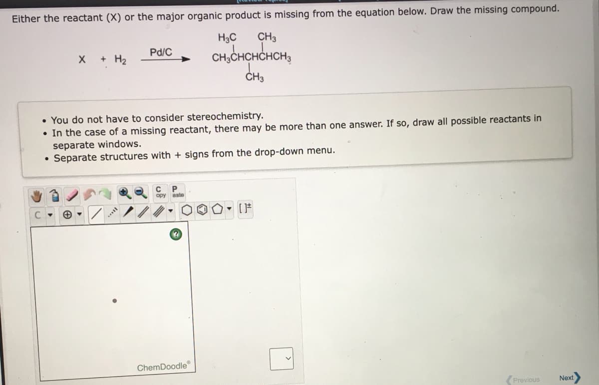 Either the reactant (X) or the major organic product is missing from the equation below. Draw the missing compound.
H3C
CH3
CH,CHCHCHCH,
Pd/C
+ H2
ČH3
• You do not have to consider stereochemistry.
• In the case of a missing reactant, there may be more than one answer. If so, draw all possible reactants in
separate windows.
Separate structures with + signs from the drop-down menu.
P.
opy aste
ChemDoodle
(Previous
Next
