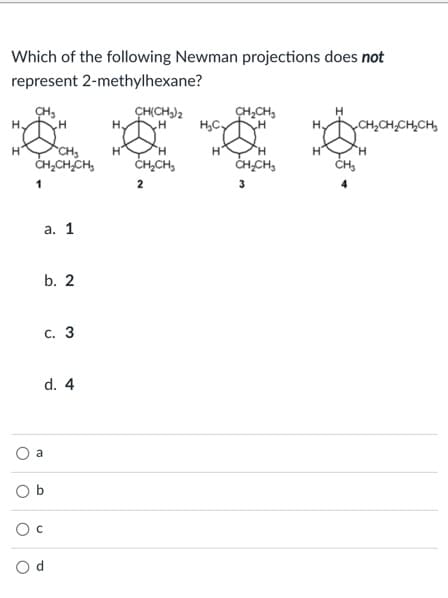 Which of the following Newman projections does not
represent 2-methylhexane?
CH(CH,)2
CH,CH,
H,C,
H
H.
CH,CH,CH,CH,
CH3
CH,CHCH,
H"
H
H.
CH,CH,
CHCH,
1
2
3
а. 1
b. 2
с. 3
d. 4
a
O b
