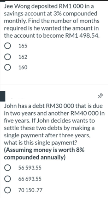 Jee Wong deposited RM1 000 in a
savings account at 3% compounded
monthly. Find the number of months
required is he wanted the amount in
the account to become RM1 498.54.
165
162
160
John has a debt RM30 000 that is due
in two years and another RM40 000 in
five years. If John decides wants to
settle these two debts by making a
single payment after three years,
what is this single payment?
(Assuming money is worth 8%
compounded annually)
56 593.55
66 693.55
70 150.77
