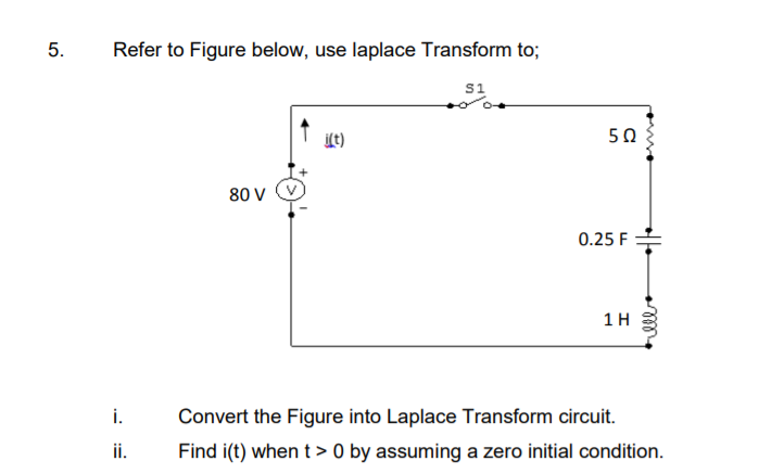5.
Refer to Figure below, use laplace Transform to;
S1
50
i(t)
80 V
0.25 F
1H
i.
Convert the Figure into Laplace Transform circuit.
ii.
Find i(t) when t > 0 by assuming a zero initial condition.
