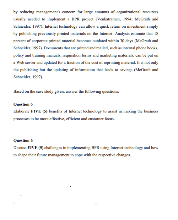 by reducing management's concem for large amounts of organizational resources
usually needed to implement a BPR project (Venkatraman, 1994; McGrath and
Schneider, 1997). Internet technology can allow a quick return on investment simply
by publishing previously printed materials on the Internet. Analysts estimate that 18
percent of corporate printed material becomes outdated within 30 days (McGrath and
Schneider, 1997). Documents that are printed and mailed, such as internal phone books,
policy and training manuals, requisition forms and marketing materials, can be put on
a Web server and updated for a fraction of the cost of reprinting material. It is not only
the publishing but the updating of information that leads to savings (McGrath and
Schneider, 1997).
Based on the case study given, answer the following questions:
Question 5
Elaborate FIVE (5) benefits of Internet technology to assist in making the business
processes to be more effective, efficient and customer focus.
Question 6
Discuss FIVE (5) challenges in implementing BPR using Internet technology and how
to shape their future management to cope with the respective changes.
