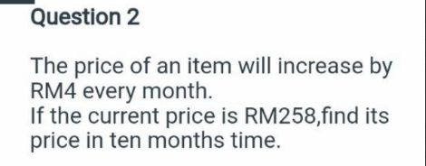 Question 2
The price of an item will increase by
RM4 every month.
If the current price is RM258,find its
price in ten months time.
