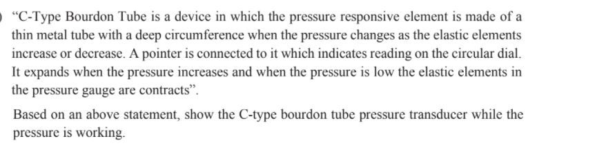 "C-Type Bourdon Tube is a device in which the pressure responsive element is made of a
thin metal tube with a deep circumference when the pressure changes as the elastic elements
increase or decrease. A pointer is connected to it which indicates reading on the circular dial.
It expands when the pressure increases and when the pressure is low the elastic elements in
the pressure gauge are contracts".
Based on an above statement, show the C-type bourdon tube pressure transducer while the
pressure is working.
