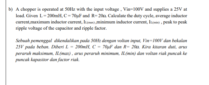 b) A chopper is operated at 50HZ with the input voltage , Vin=100V and supplies a 25V at
load. Given L=200mH, C = 70µF and R= 20n. Calculate the duty cycle, average inductor
current,maximum inductor current, IL(max) ,minimum inductor current, IL(min) , peak to peak
ripple voltage of the capacitor and ripple factor.
Sebuah pemenggal dikendalikan pada 50Hz dengan voltan input, Vin=100V dan bekalan
25V pada beban. Diberi L = 200mH, C = 70µF dan R= 200. Kira kitaran duti, arus
peraruh maksimum, IL(max) , arus peraruh minimum, IL(min) dan voltan riak puncak ke
puncak kapasitor dan factor riak.

