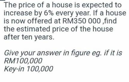 The price of a house is expected to
increase by 6% every year. If a house
is now offered at RM350 000 ,find
the estimated price of the house
after ten years.
Give your answer in figure eg. if it is
RM100,000
Key-in 100,000
